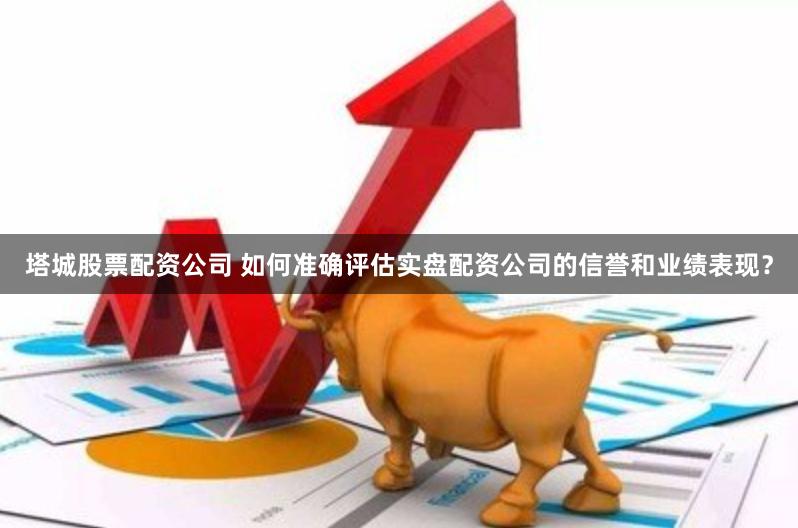塔城股票配资公司 如何准确评估实盘配资公司的信誉和业绩表现？