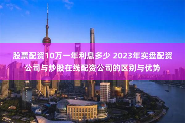 股票配资10万一年利息多少 2023年实盘配资公司与炒股在线配资公司的区别与优势