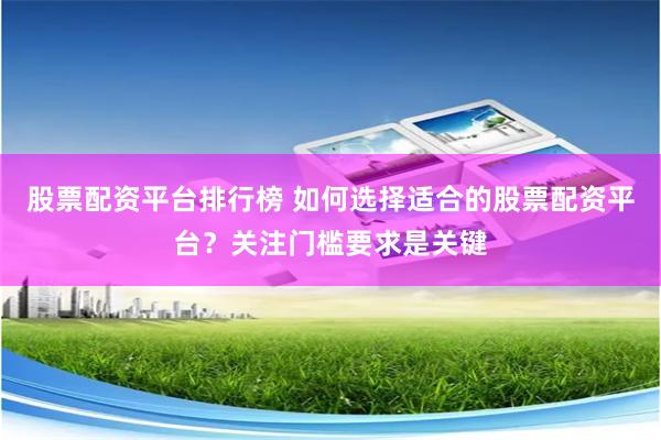 股票配资平台排行榜 如何选择适合的股票配资平台？关注门槛要求是关键