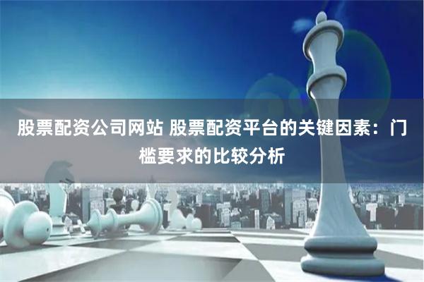 股票配资公司网站 股票配资平台的关键因素：门槛要求的比较分析