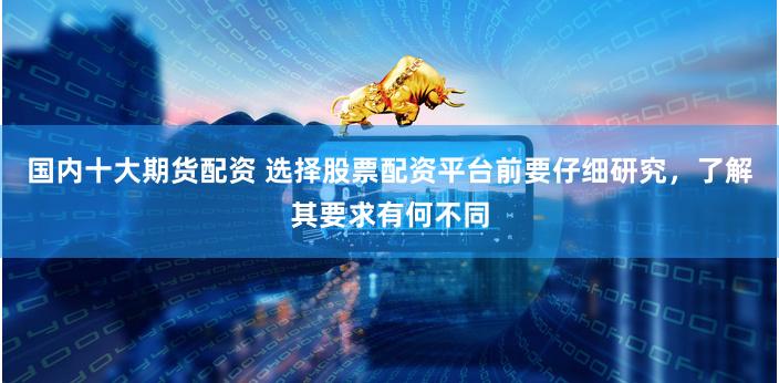 国内十大期货配资 选择股票配资平台前要仔细研究，了解其要求有何不同