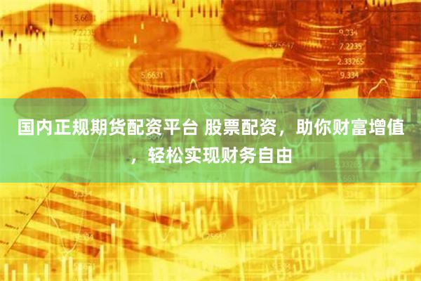 国内正规期货配资平台 股票配资，助你财富增值，轻松实现财务自由