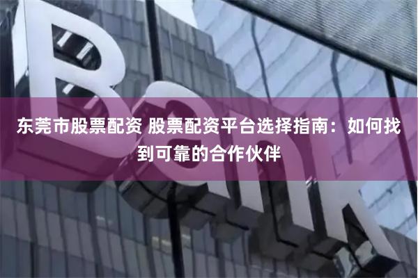 东莞市股票配资 股票配资平台选择指南：如何找到可靠的合作伙伴