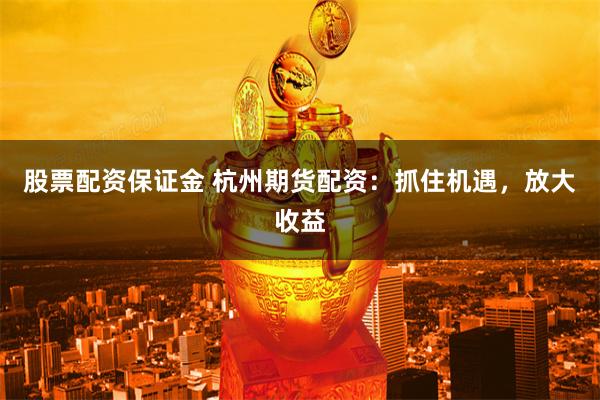 股票配资保证金 杭州期货配资：抓住机遇，放大收益