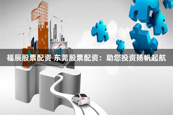 福辰股票配资 东莞股票配资：助您投资扬帆起航
