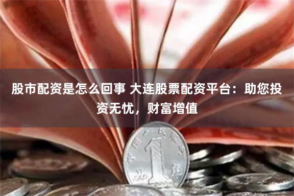股市配资是怎么回事 大连股票配资平台：助您投资无忧，财富增值