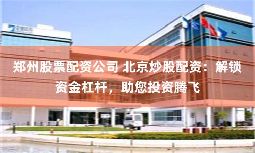郑州股票配资公司 北京炒股配资：解锁资金杠杆，助您投资腾飞