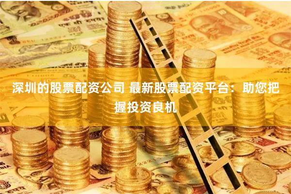 深圳的股票配资公司 最新股票配资平台：助您把握投资良机