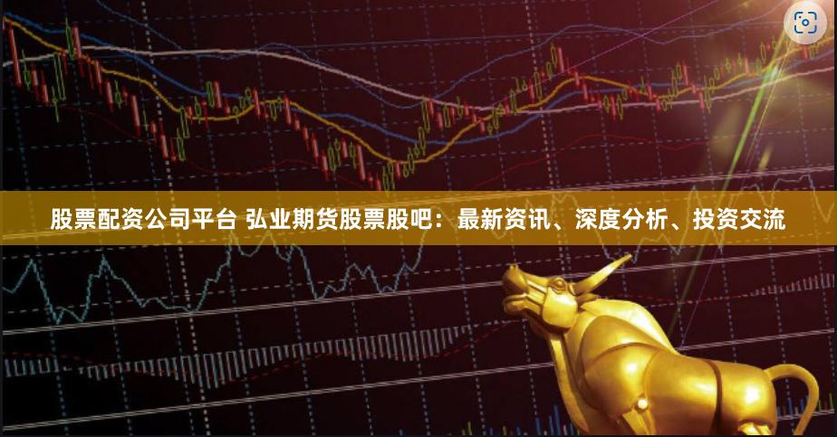 股票配资公司平台 弘业期货股票股吧：最新资讯、深度分析、投资交流