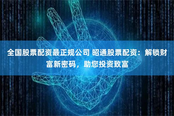 全国股票配资最正规公司 昭通股票配资：解锁财富新密码，助您投资致富