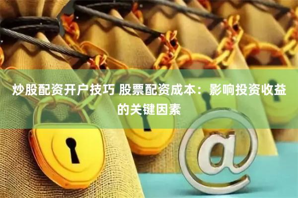 炒股配资开户技巧 股票配资成本：影响投资收益的关键因素