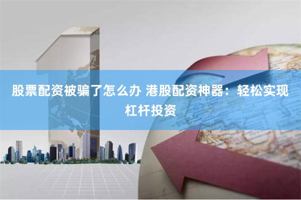 股票配资被骗了怎么办 港股配资神器：轻松实现杠杆投资
