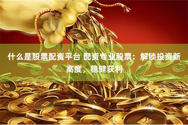 什么是股票配资平台 配资专业股票：解锁投资新高度，稳健获利