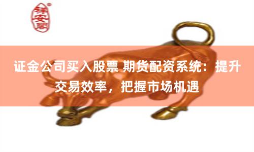 证金公司买入股票 期货配资系统：提升交易效率，把握市场机遇