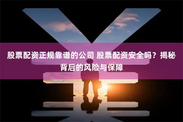 股票配资正规靠谱的公司 股票配资安全吗？揭秘背后的风险与保障