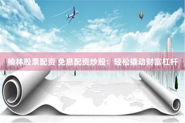 榆林股票配资 免息配资炒股：轻松撬动财富杠杆