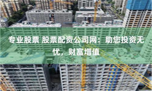 专业股票 股票配资公司网：助您投资无忧，财富增值