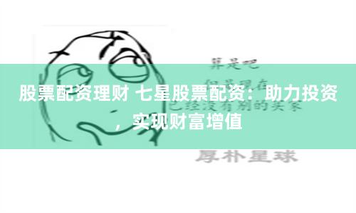 股票配资理财 七星股票配资：助力投资，实现财富增值