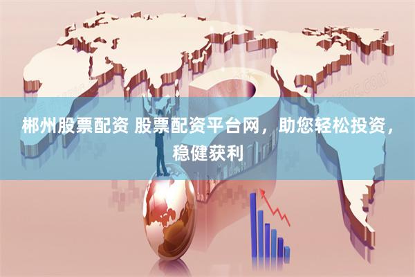 郴州股票配资 股票配资平台网，助您轻松投资，稳健获利