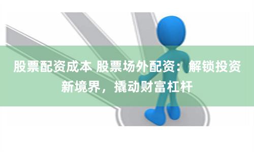 股票配资成本 股票场外配资：解锁投资新境界，撬动财富杠杆