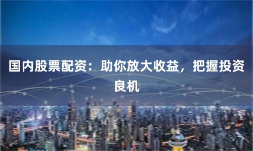 国内股票配资：助你放大收益，把握投资良机