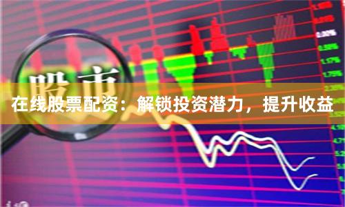 在线股票配资：解锁投资潜力，提升收益