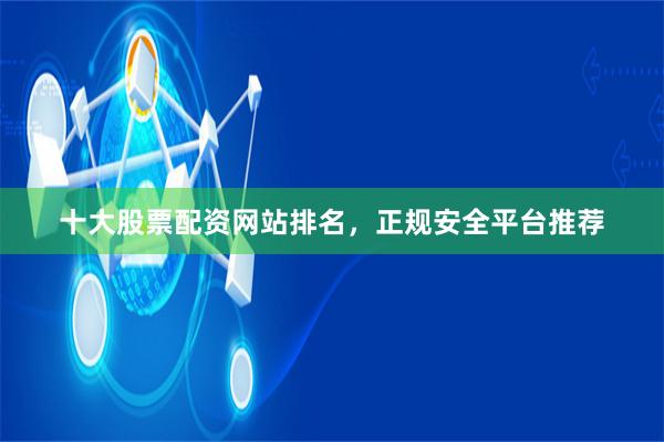 十大股票配资网站排名，正规安全平台推荐